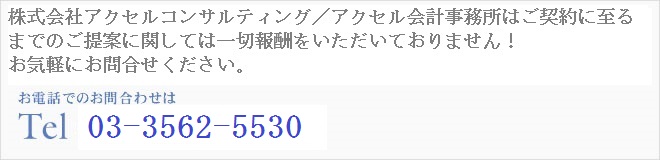 株式会社アクセルコンサルティング/アクセル会計事務所はご契約に至るまでのご提案に関しては一切報酬をいただいておりません!お気軽にお問い合わせください!!お電話でのお問合わせはTel 03-5548-1848